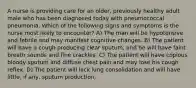 A nurse is providing care for an older, previously healthy adult male who has been diagnosed today with pneumococcal pneumonia. Which of the following signs and symptoms is the nurse most likely to encounter? A) The man will be hypotensive and febrile and may manifest cognitive changes. B) The patient will have a cough producing clear sputum, and he will have faint breath sounds and fine crackles. C) The patient will have copious bloody sputum and diffuse chest pain and may lose his cough reflex. D) The patient will lack lung consolidation and will have little, if any, sputum production.