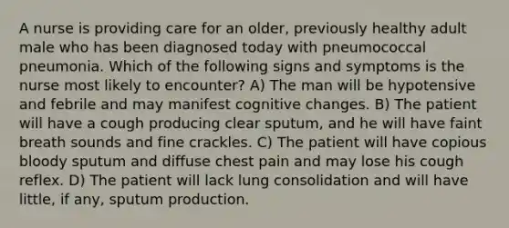 A nurse is providing care for an older, previously healthy adult male who has been diagnosed today with pneumococcal pneumonia. Which of the following signs and symptoms is the nurse most likely to encounter? A) The man will be hypotensive and febrile and may manifest cognitive changes. B) The patient will have a cough producing clear sputum, and he will have faint breath sounds and fine crackles. C) The patient will have copious bloody sputum and diffuse chest pain and may lose his cough reflex. D) The patient will lack lung consolidation and will have little, if any, sputum production.