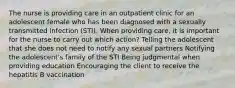 The nurse is providing care in an outpatient clinic for an adolescent female who has been diagnosed with a sexually transmitted infection​ (STI). When providing​ care, it is important for the nurse to carry out which​ action? Telling the adolescent that she does not need to notify any sexual partners Notifying the adolescent​'s family of the STI Being judgmental when providing education Encouraging the client to receive the hepatitis B vaccination