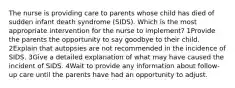 The nurse is providing care to parents whose child has died of sudden infant death syndrome (SIDS). Which is the most appropriate intervention for the nurse to implement? 1Provide the parents the opportunity to say goodbye to their child. 2Explain that autopsies are not recommended in the incidence of SIDS. 3Give a detailed explanation of what may have caused the incident of SIDS. 4Wait to provide any information about follow-up care until the parents have had an opportunity to adjust.