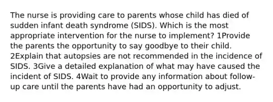 The nurse is providing care to parents whose child has died of sudden infant death syndrome (SIDS). Which is the most appropriate intervention for the nurse to implement? 1Provide the parents the opportunity to say goodbye to their child. 2Explain that autopsies are not recommended in the incidence of SIDS. 3Give a detailed explanation of what may have caused the incident of SIDS. 4Wait to provide any information about follow-up care until the parents have had an opportunity to adjust.