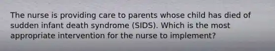 The nurse is providing care to parents whose child has died of sudden infant death syndrome (SIDS). Which is the most appropriate intervention for the nurse to implement?