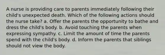 A nurse is providing care to parents immediately following their child's unexpected death. Which of the following actions should the nurse take? a. Offer the parents the opportunity to bathe and dress the child's body. b. Avoid touching the parents when expressing sympathy. c. Limit the amount of time the parents spend with the child's body. d. Inform the parents that siblings should not view the body.