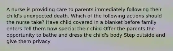 A nurse is providing care to parents immediately following their child's unexpected death. Which of the following actions should the nurse take? Have child covered in a blanket before family enters Tell them how special their child Offer the parents the opportunity to bathe and dress the child's body Step outside and give them privacy