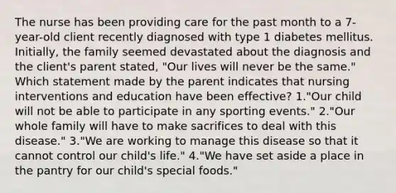 The nurse has been providing care for the past month to a 7-year-old client recently diagnosed with type 1 diabetes mellitus. Initially, the family seemed devastated about the diagnosis and the client's parent stated, "Our lives will never be the same." Which statement made by the parent indicates that nursing interventions and education have been effective? 1."Our child will not be able to participate in any sporting events." 2."Our whole family will have to make sacrifices to deal with this disease." 3."We are working to manage this disease so that it cannot control our child's life." 4."We have set aside a place in the pantry for our child's special foods."