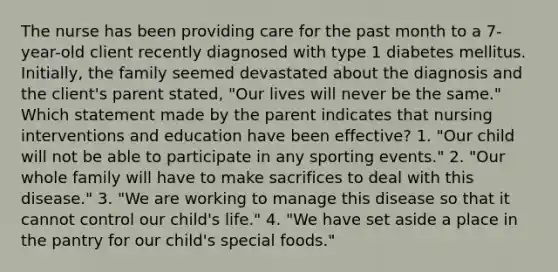 The nurse has been providing care for the past month to a 7-year-old client recently diagnosed with type 1 diabetes mellitus. Initially, the family seemed devastated about the diagnosis and the client's parent stated, "Our lives will never be the same." Which statement made by the parent indicates that nursing interventions and education have been effective? 1. "Our child will not be able to participate in any sporting events." 2. "Our whole family will have to make sacrifices to deal with this disease." 3. "We are working to manage this disease so that it cannot control our child's life." 4. "We have set aside a place in the pantry for our child's special foods."