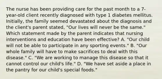 The nurse has been providing care for the past month to a 7-year-old client recently diagnosed with type 1 diabetes mellitus. Initially, the family seemed devastated about the diagnosis and the client's parent stated, "Our lives will never be the same." Which statement made by the parent indicates that nursing interventions and education have been effective? A. "Our child will not be able to participate in any sporting events." B. "Our whole family will have to make sacrifices to deal with this disease." C. "We are working to manage this disease so that it cannot control our child's life." D. "We have set aside a place in the pantry for our child's special foods."