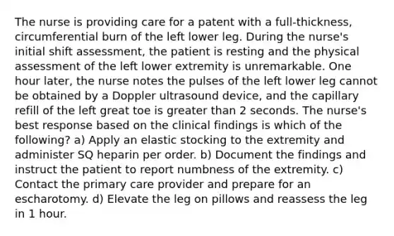 The nurse is providing care for a patent with a full-thickness, circumferential burn of the left lower leg. During the nurse's initial shift assessment, the patient is resting and the physical assessment of the left lower extremity is unremarkable. One hour later, the nurse notes the pulses of the left lower leg cannot be obtained by a Doppler ultrasound device, and the capillary refill of the left great toe is greater than 2 seconds. The nurse's best response based on the clinical findings is which of the following? a) Apply an elastic stocking to the extremity and administer SQ heparin per order. b) Document the findings and instruct the patient to report numbness of the extremity. c) Contact the primary care provider and prepare for an escharotomy. d) Elevate the leg on pillows and reassess the leg in 1 hour.