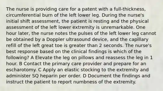 The nurse is providing care for a patent with a full-thickness, circumferential burn of the left lower leg. During the nurse's initial shift assessment, the patient is resting and the physical assessment of the left lower extremity is unremarkable. One hour later, the nurse notes the pulses of the left lower leg cannot be obtained by a Doppler ultrasound device, and the capillary refill of the left great toe is greater than 2 seconds. The nurse's best response based on the clinical findings is which of the following? A Elevate the leg on pillows and reassess the leg in 1 hour. B Contact the primary care provider and prepare for an escharotomy. C Apply an elastic stocking to the extremity and administer SQ heparin per order. D Document the findings and instruct the patient to report numbness of the extremity.