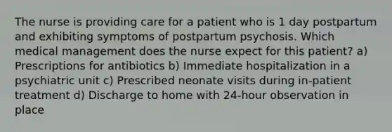 The nurse is providing care for a patient who is 1 day postpartum and exhibiting symptoms of postpartum psychosis. Which medical management does the nurse expect for this patient? a) Prescriptions for antibiotics b) Immediate hospitalization in a psychiatric unit c) Prescribed neonate visits during in-patient treatment d) Discharge to home with 24-hour observation in place