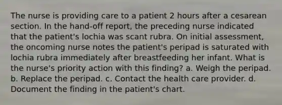 The nurse is providing care to a patient 2 hours after a cesarean section. In the hand-off report, the preceding nurse indicated that the patient's lochia was scant rubra. On initial assessment, the oncoming nurse notes the patient's peripad is saturated with lochia rubra immediately after breastfeeding her infant. What is the nurse's priority action with this finding? a. Weigh the peripad. b. Replace the peripad. c. Contact the health care provider. d. Document the finding in the patient's chart.