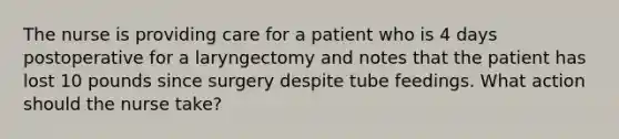 The nurse is providing care for a patient who is 4 days postoperative for a laryngectomy and notes that the patient has lost 10 pounds since surgery despite tube feedings. What action should the nurse take?