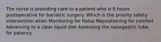 The nurse is providing care to a patient who is 8 hours postoperative for bariatric surgery. Which is the priority safety intervention when Monitoring for flatus Repositioning for comfort Advancing to a clear liquid diet Assessing the nasogastric tube for patency