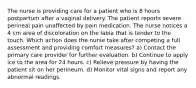 The nurse is providing care for a patient who is 8 hours postpartum after a vaginal delivery. The patient reports severe perineal pain unaffected by pain medication. The nurse notices a 4 cm area of discoloration on the labia that is tender to the touch. Which action does the nurse take after competing a full assessment and providing comfort measures? a) Contact the primary care provider for further evaluation. b) Continue to apply ice to the area for 24 hours. c) Relieve pressure by having the patient sit on her perineum. d) Monitor vital signs and report any abnormal readings.