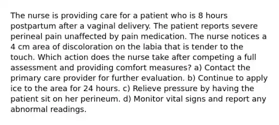 The nurse is providing care for a patient who is 8 hours postpartum after a vaginal delivery. The patient reports severe perineal pain unaffected by pain medication. The nurse notices a 4 cm area of discoloration on the labia that is tender to the touch. Which action does the nurse take after competing a full assessment and providing comfort measures? a) Contact the primary care provider for further evaluation. b) Continue to apply ice to the area for 24 hours. c) Relieve pressure by having the patient sit on her perineum. d) Monitor vital signs and report any abnormal readings.