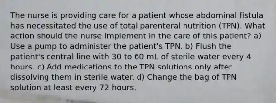 The nurse is providing care for a patient whose abdominal fistula has necessitated the use of total parenteral nutrition (TPN). What action should the nurse implement in the care of this patient? a) Use a pump to administer the patient's TPN. b) Flush the patient's central line with 30 to 60 mL of sterile water every 4 hours. c) Add medications to the TPN solutions only after dissolving them in sterile water. d) Change the bag of TPN solution at least every 72 hours.