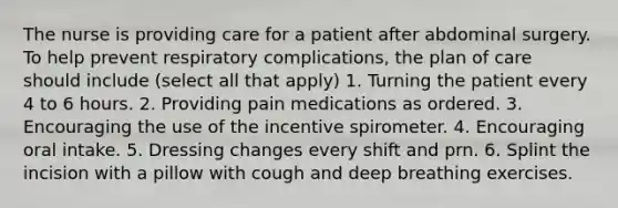 The nurse is providing care for a patient after abdominal surgery. To help prevent respiratory complications, the plan of care should include (select all that apply) 1. Turning the patient every 4 to 6 hours. 2. Providing pain medications as ordered. 3. Encouraging the use of the incentive spirometer. 4. Encouraging oral intake. 5. Dressing changes every shift and prn. 6. Splint the incision with a pillow with cough and deep breathing exercises.