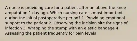 A nurse is providing care for a patient after an above-the-knee amputation 1 day ago. Which nursing care is most important during the initial postoperative period? 1. Providing emotional support to the patient 2. Observing the incision site for signs of infection 3. Wrapping the stump with an elastic bandage 4. Assessing the patient frequently for pain levels