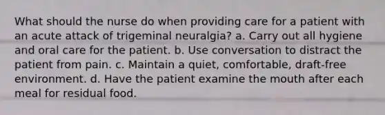 What should the nurse do when providing care for a patient with an acute attack of trigeminal neuralgia? a. Carry out all hygiene and oral care for the patient. b. Use conversation to distract the patient from pain. c. Maintain a quiet, comfortable, draft-free environment. d. Have the patient examine the mouth after each meal for residual food.