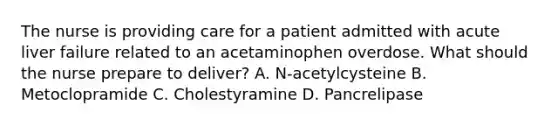 The nurse is providing care for a patient admitted with acute liver failure related to an acetaminophen overdose. What should the nurse prepare to deliver? A. N-acetylcysteine B. Metoclopramide C. Cholestyramine D. Pancrelipase