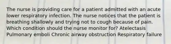 The nurse is providing care for a patient admitted with an acute lower respiratory infection. The nurse notices that the patient is breathing shallowly and trying not to cough because of pain. Which condition should the nurse monitor for? Atelectasis Pulmonary emboli Chronic airway obstruction Respiratory failure