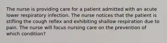 The nurse is providing care for a patient admitted with an acute lower respiratory infection. The nurse notices that the patient is stifling the cough reflex and exhibiting shallow respiration due to pain. The nurse will focus nursing care on the prevention of which condition?