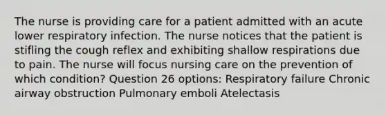 The nurse is providing care for a patient admitted with an acute lower respiratory infection. The nurse notices that the patient is stifling the cough reflex and exhibiting shallow respirations due to pain. The nurse will focus nursing care on the prevention of which condition? Question 26 options: Respiratory failure Chronic airway obstruction Pulmonary emboli Atelectasis