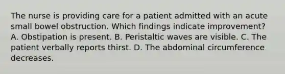 The nurse is providing care for a patient admitted with an acute small bowel obstruction. Which findings indicate improvement? A. Obstipation is present. B. Peristaltic waves are visible. C. The patient verbally reports thirst. D. The abdominal circumference decreases.