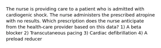 The nurse is providing care to a patient who is admitted with cardiogenic shock. The nurse administers the prescribed atropine with no results. Which prescription does the nurse anticipate from the health-care provider based on this data? 1) A beta blocker 2) Transcutaneous pacing 3) Cardiac defibrillation 4) A preload reducer