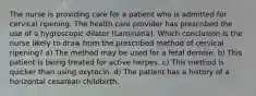 The nurse is providing care for a patient who is admitted for cervical ripening. The health care provider has prescribed the use of a hygroscopic dilator (Laminaria). Which conclusion is the nurse likely to draw from the prescribed method of cervical ripening? a) The method may be used for a fetal demise. b) This patient is being treated for active herpes. c) This method is quicker than using oxytocin. d) The patient has a history of a horizontal cesarean childbirth.