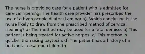 The nurse is providing care for a patient who is admitted for cervical ripening. The health care provider has prescribed the use of a hygroscopic dilator (Laminaria). Which conclusion is the nurse likely to draw from the prescribed method of cervical ripening? a) The method may be used for a fetal demise. b) This patient is being treated for active herpes. c) This method is quicker than using oxytocin. d) The patient has a history of a horizontal cesarean childbirth.