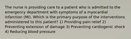 The nurse is providing care to a patient who is admitted to the emergency department with symptoms of a myocardial infarction (MI). Which is the primary purpose of the interventions administered to this patient? 1) Providing pain relief 2) Preventing extension of damage 3) Preventing cardiogenic shock 4) Reducing blood pressure