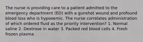 The nurse is providing care to a patient admitted to the emergency department (ED) with a gunshot wound and profound blood loss who is hypoxemic. The nurse correlates administration of which ordered fluid as the priority intervention? 1. Normal saline 2. Dextrose in water 3. Packed red blood cells 4. Fresh frozen plasma