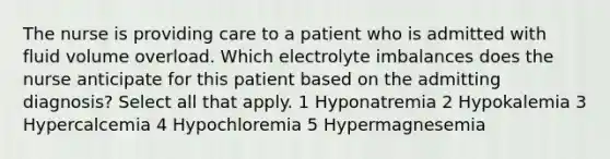 The nurse is providing care to a patient who is admitted with fluid volume overload. Which electrolyte imbalances does the nurse anticipate for this patient based on the admitting diagnosis? Select all that apply. 1 Hyponatremia 2 Hypokalemia 3 Hypercalcemia 4 Hypochloremia 5 Hypermagnesemia