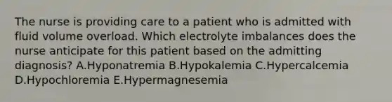 The nurse is providing care to a patient who is admitted with fluid volume overload. Which electrolyte imbalances does the nurse anticipate for this patient based on the admitting diagnosis? A.Hyponatremia B.Hypokalemia C.Hypercalcemia D.Hypochloremia E.Hypermagnesemia