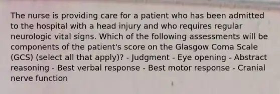 The nurse is providing care for a patient who has been admitted to the hospital with a head injury and who requires regular neurologic vital signs. Which of the following assessments will be components of the patient's score on the Glasgow Coma Scale (GCS) (select all that apply)? - Judgment - Eye opening - Abstract reasoning - Best verbal response - Best motor response - Cranial nerve function