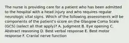 The nurse is providing care for a patient who has been admitted to the hospital with a head injury and who requires regular neurologic vital signs. Which of the following assessments will be components of the patient's score on the Glasgow Coma Scale (GCS) (select all that apply)? A. Judgment B. Eye opening C. Abstract reasoning D. Best verbal response E. Best motor response F. Cranial nerve function