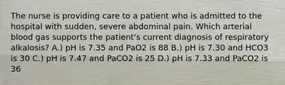 The nurse is providing care to a patient who is admitted to the hospital with sudden, severe abdominal pain. Which arterial blood gas supports the patient's current diagnosis of respiratory alkalosis? A.) pH is 7.35 and PaO2 is 88 B.) pH is 7.30 and HCO3 is 30 C.) pH is 7.47 and PaCO2 is 25 D.) pH is 7.33 and PaCO2 is 36