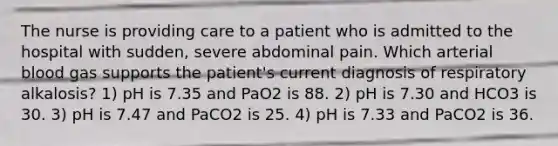 The nurse is providing care to a patient who is admitted to the hospital with sudden, severe abdominal pain. Which arterial blood gas supports the patient's current diagnosis of respiratory alkalosis? 1) pH is 7.35 and PaO2 is 88. 2) pH is 7.30 and HCO3 is 30. 3) pH is 7.47 and PaCO2 is 25. 4) pH is 7.33 and PaCO2 is 36.