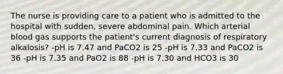 The nurse is providing care to a patient who is admitted to the hospital with sudden, severe abdominal pain. Which arterial blood gas supports the patient's current diagnosis of respiratory alkalosis? -pH is 7.47 and PaCO2 is 25 -pH is 7.33 and PaCO2 is 36 -pH is 7.35 and PaO2 is 88 -pH is 7.30 and HCO3 is 30