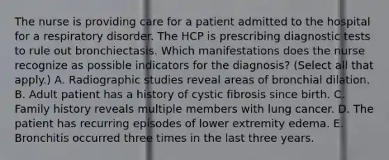 The nurse is providing care for a patient admitted to the hospital for a respiratory disorder. The HCP is prescribing diagnostic tests to rule out bronchiectasis. Which manifestations does the nurse recognize as possible indicators for the diagnosis? (Select all that apply.) A. Radiographic studies reveal areas of bronchial dilation. B. Adult patient has a history of cystic fibrosis since birth. C. Family history reveals multiple members with lung cancer. D. The patient has recurring episodes of lower extremity edema. E. Bronchitis occurred three times in the last three years.