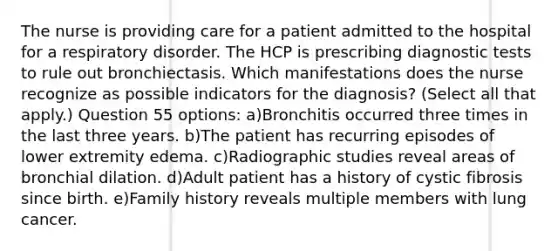 The nurse is providing care for a patient admitted to the hospital for a respiratory disorder. The HCP is prescribing diagnostic tests to rule out bronchiectasis. Which manifestations does the nurse recognize as possible indicators for the diagnosis? (Select all that apply.) Question 55 options: a)Bronchitis occurred three times in the last three years. b)The patient has recurring episodes of lower extremity edema. c)Radiographic studies reveal areas of bronchial dilation. d)Adult patient has a history of cystic fibrosis since birth. e)Family history reveals multiple members with lung cancer.