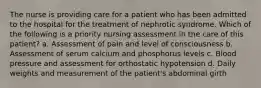 The nurse is providing care for a patient who has been admitted to the hospital for the treatment of nephrotic syndrome. Which of the following is a priority nursing assessment in the care of this patient? a. Assessment of pain and level of consciousness b. Assessment of serum calcium and phosphorus levels c. Blood pressure and assessment for orthostatic hypotension d. Daily weights and measurement of the patient's abdominal girth