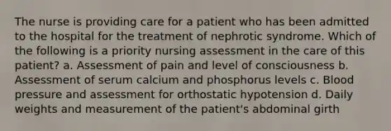 The nurse is providing care for a patient who has been admitted to the hospital for the treatment of nephrotic syndrome. Which of the following is a priority nursing assessment in the care of this patient? a. Assessment of pain and level of consciousness b. Assessment of serum calcium and phosphorus levels c. Blood pressure and assessment for orthostatic hypotension d. Daily weights and measurement of the patient's abdominal girth