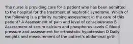 The nurse is providing care for a patient who has been admitted to the hospital for the treatment of nephrotic syndrome. Which of the following is a priority nursing assessment in the care of this patient? A Assessment of pain and level of consciousness B Assessment of serum calcium and phosphorus levels C Blood pressure and assessment for orthostatic hypotension D Daily weights and measurement of the patient's abdominal girth