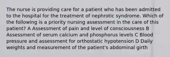 The nurse is providing care for a patient who has been admitted to the hospital for the treatment of nephrotic syndrome. Which of the following is a priority nursing assessment in the care of this patient? A Assessment of pain and level of consciousness B Assessment of serum calcium and phosphorus levels C Blood pressure and assessment for orthostatic hypotension D Daily weights and measurement of the patient's abdominal girth