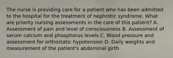 The nurse is providing care for a patient who has been admitted to the hospital for the treatment of nephrotic syndrome. What are priority nursing assessments in the care of this patient? A. Assessment of pain and level of consciousness B. Assessment of serum calcium and phosphorus levels C. Blood pressure and assessment for orthostatic hypotension D. Daily weights and measurement of the patient's abdominal girth