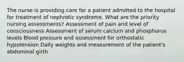 The nurse is providing care for a patient admitted to the hospital for treatment of nephrotic syndrome. What are the priority nursing assessments? Assessment of pain and level of consciousness Assessment of serum calcium and phosphorus levels Blood pressure and assessment for orthostatic hypotension Daily weights and measurement of the patient's abdominal girth