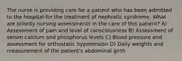 The nurse is providing care for a patient who has been admitted to the hospital for the treatment of nephrotic syndrome. What are priority nursing assessments in the care of this patient? A) Assessment of pain and level of consciousness B) Assessment of serum calcium and phosphorus levels C) Blood pressure and assessment for orthostatic hypotension D) Daily weights and measurement of the patient's abdominal girth