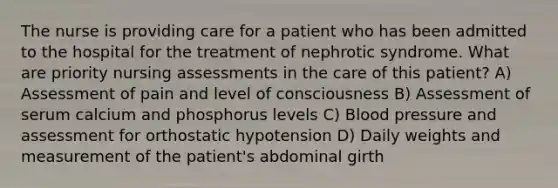 The nurse is providing care for a patient who has been admitted to the hospital for the treatment of nephrotic syndrome. What are priority nursing assessments in the care of this patient? A) Assessment of pain and level of consciousness B) Assessment of serum calcium and phosphorus levels C) Blood pressure and assessment for orthostatic hypotension D) Daily weights and measurement of the patient's abdominal girth